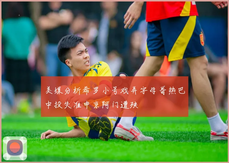 美媒分析希罗小号戏弄字母哥热巴中投失准申京阿门遭殃