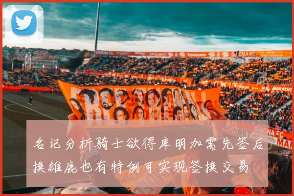 名记分析骑士欲得库明加需先签后换雄鹿也有特例可实现签换交易