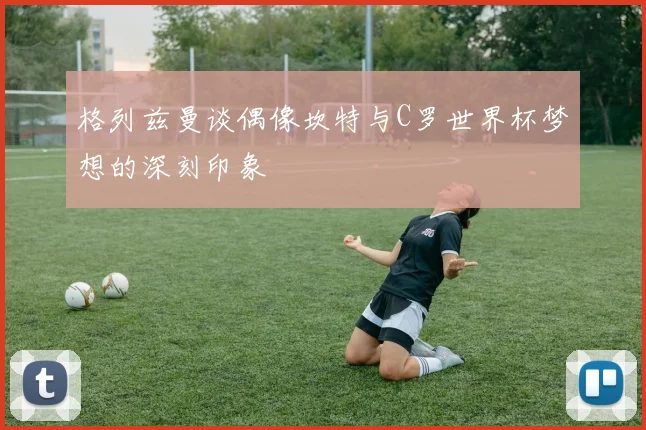 格列兹曼谈偶像坎特与C罗世界杯梦想的深刻印象