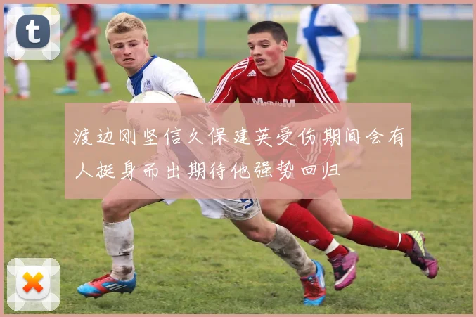 渡边刚坚信久保建英受伤期间会有人挺身而出期待他强势回归