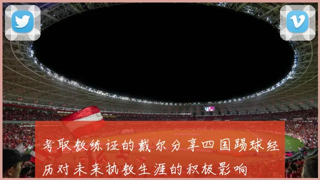 考取教练证的戴尔分享四国踢球经历对未来执教生涯的积极影响