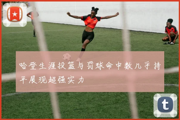 哈登生涯投篮与罚球命中数几乎持平展现超强实力