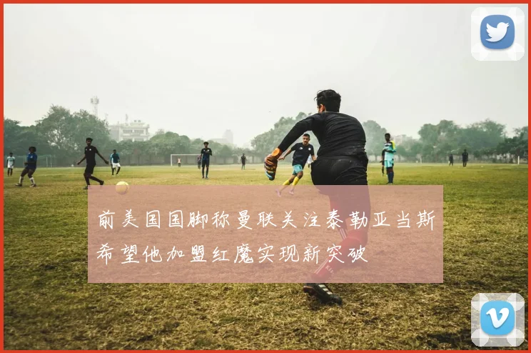 前美国国脚称曼联关注泰勒亚当斯希望他加盟红魔实现新突破