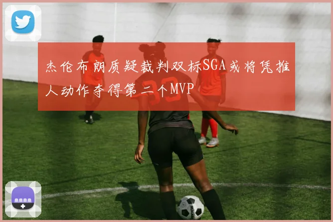 杰伦布朗质疑裁判双标SGA或将凭推人动作夺得第二个MVP