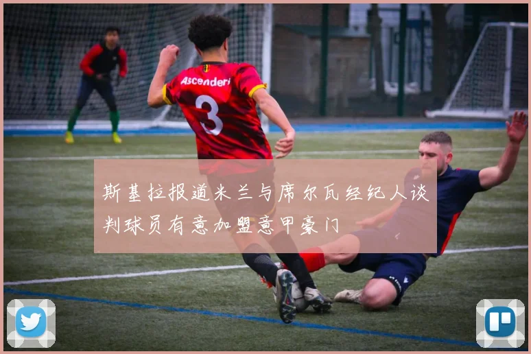 斯基拉报道米兰与席尔瓦经纪人谈判球员有意加盟意甲豪门