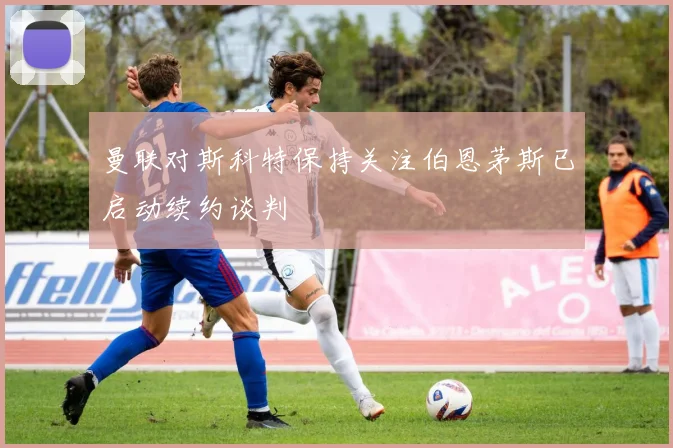 曼联对斯科特保持关注伯恩茅斯已启动续约谈判