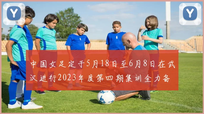 中国女足定于5月18日至6月8日在武汉进行2023年度第四期集训全力备战国际赛事