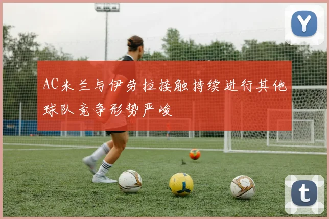 AC米兰与伊劳拉接触持续进行其他球队竞争形势严峻