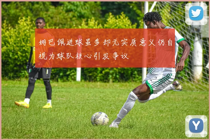 姆巴佩进球虽多却无实质意义仍自视为球队核心引发争议