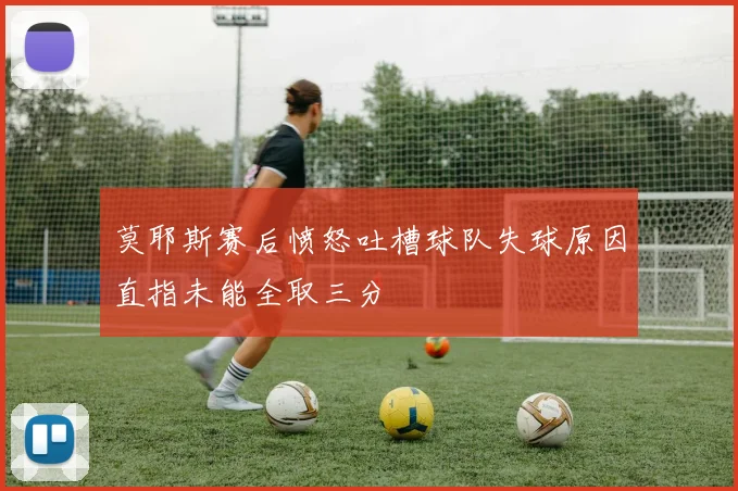 莫耶斯赛后愤怒吐槽球队失球原因直指未能全取三分