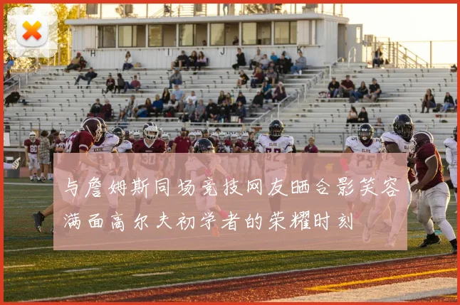 与詹姆斯同场竞技网友晒合影笑容满面高尔夫初学者的荣耀时刻