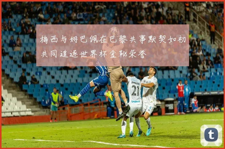 梅西与姆巴佩在巴黎共事默契如初共同追逐世界杯金靴荣誉