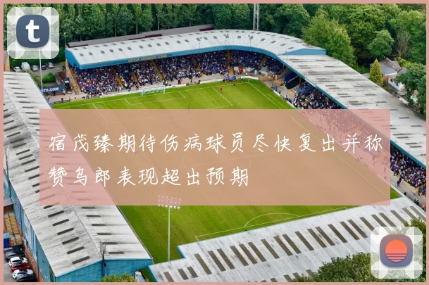 宿茂臻期待伤病球员尽快复出并称赞乌郎表现超出预期