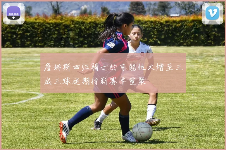 詹姆斯回归骑士的可能性大增至三成三球迷期待新赛季重聚