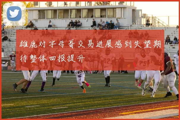 雄鹿对字母哥交易进展感到失望期待整体回报提升