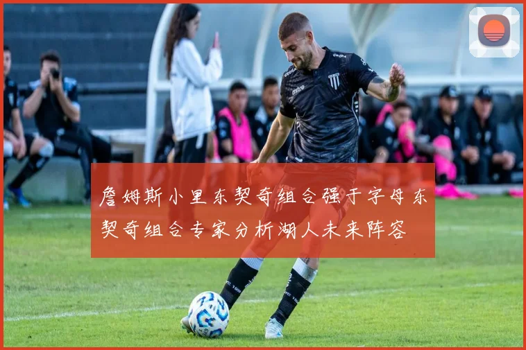 詹姆斯小里东契奇组合强于字母东契奇组合专家分析湖人未来阵容