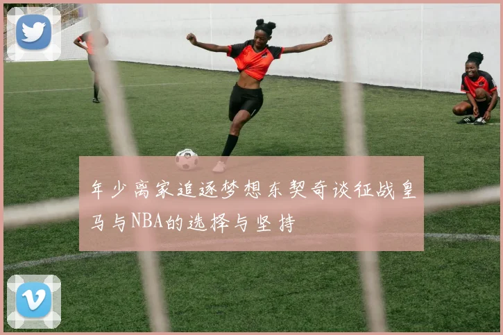 年少离家追逐梦想东契奇谈征战皇马与NBA的选择与坚持