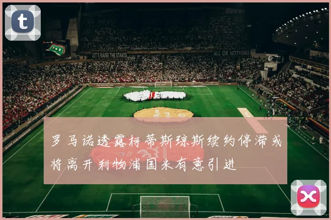 罗马诺透露柯蒂斯琼斯续约停滞或将离开利物浦国米有意引进