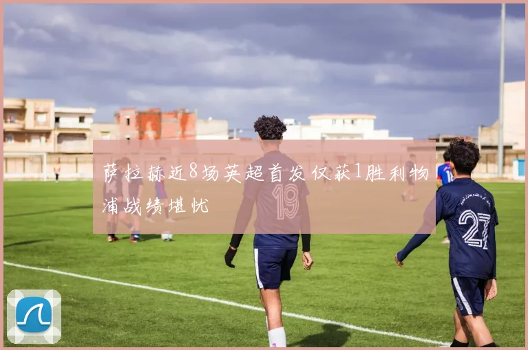 萨拉赫近8场英超首发仅获1胜利物浦战绩堪忧