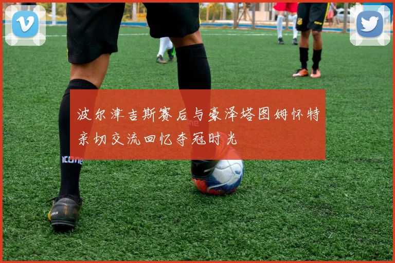波尔津吉斯赛后与豪泽塔图姆怀特亲切交流回忆夺冠时光