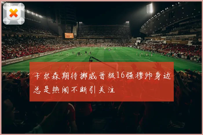 卡尔森期待挪威晋级16强穆帅身边总是热闹不断引关注