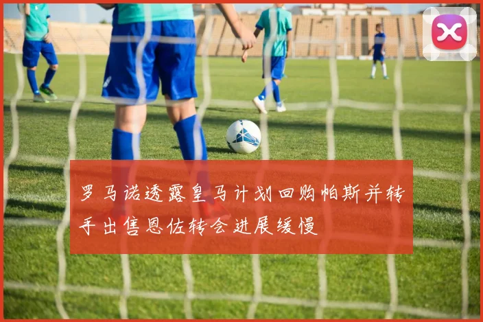 罗马诺透露皇马计划回购帕斯并转手出售恩佐转会进展缓慢