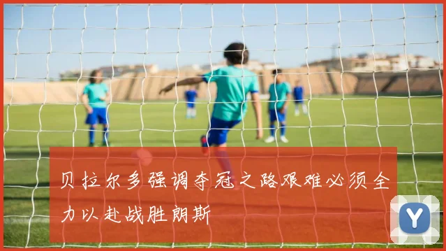 贝拉尔多强调夺冠之路艰难必须全力以赴战胜朗斯