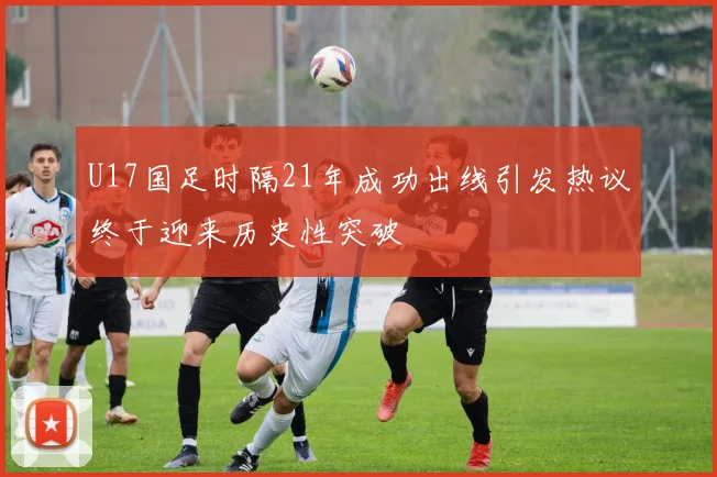 U17国足时隔21年成功出线引发热议终于迎来历史性突破