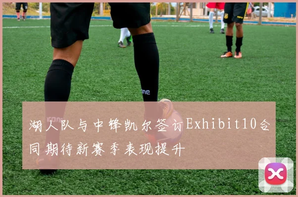湖人队与中锋凯尔签订Exhibit10合同期待新赛季表现提升