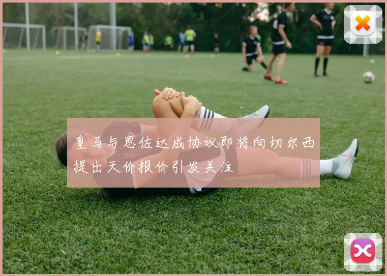 皇马与恩佐达成协议即将向切尔西提出天价报价引发关注