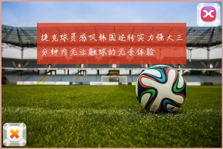 捷克球员感叹韩国逆转实力强大三分钟内无法触球的无奈体验