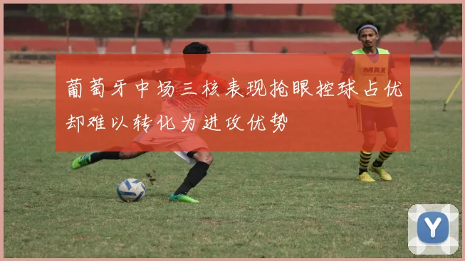 葡萄牙中场三核表现抢眼控球占优却难以转化为进攻优势